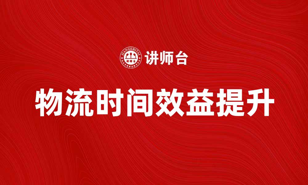 文章提升物流时间效益，实现企业竞争力的双重提升的缩略图