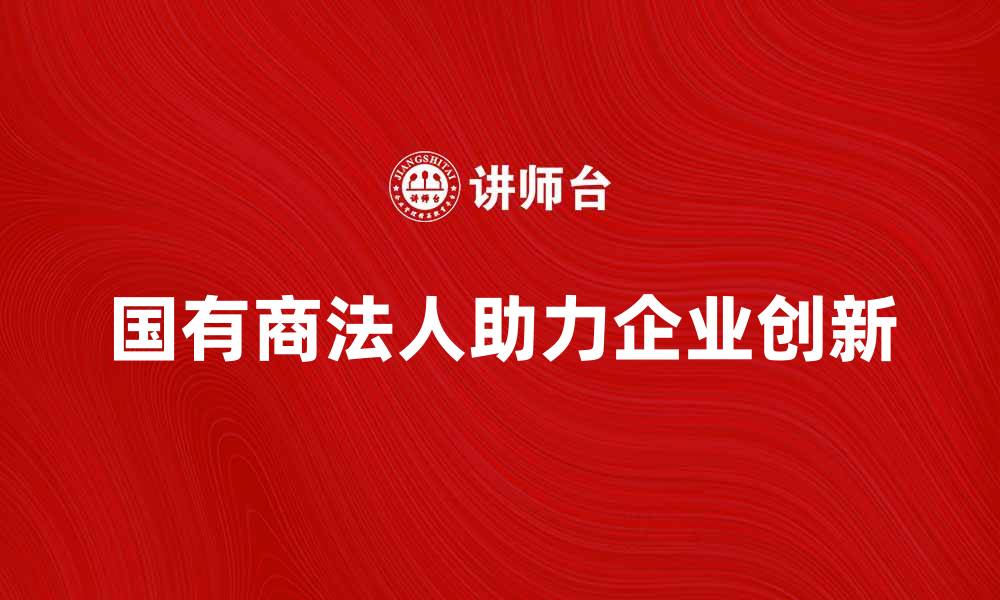 文章国有商法人如何助力企业发展与创新的缩略图