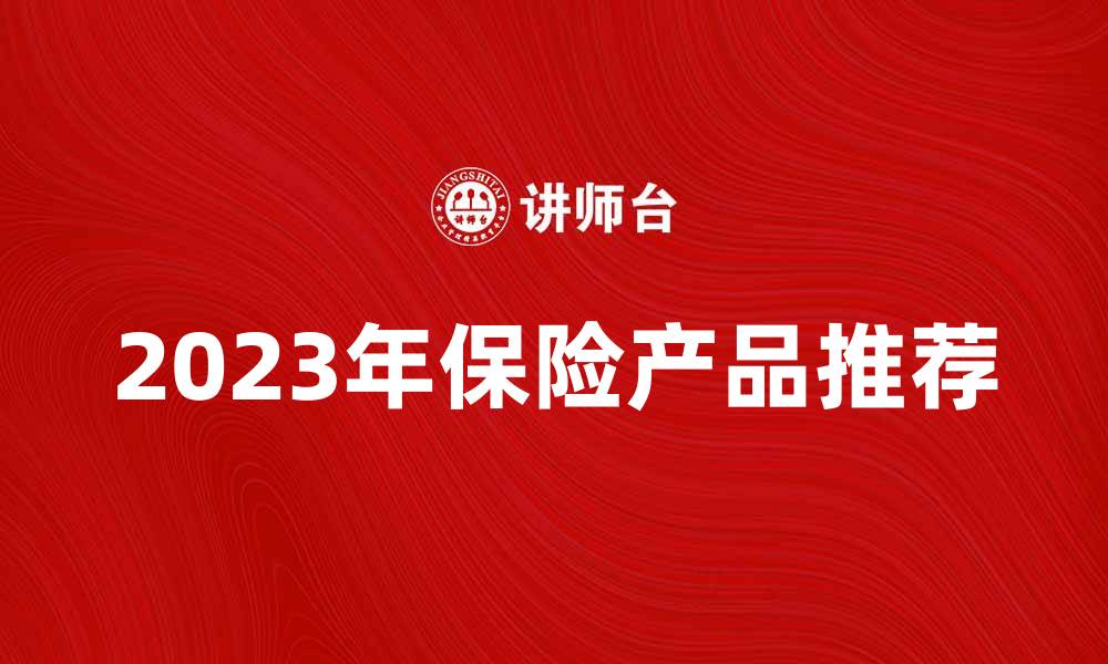 文章2023年最新保险产品推荐与购买指南的缩略图