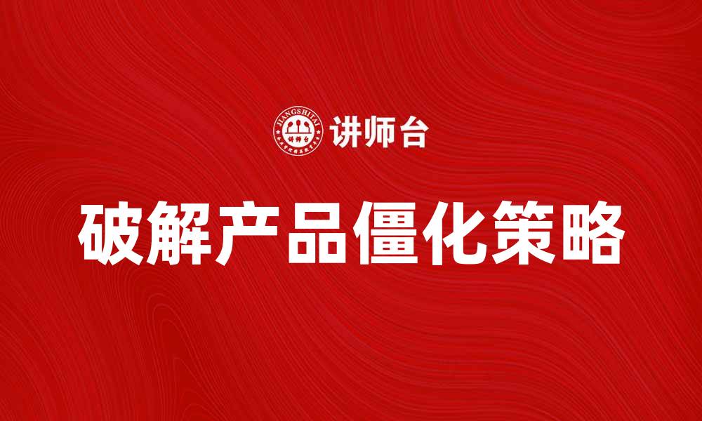 文章破解产品僵化的困境，提升市场竞争力的缩略图