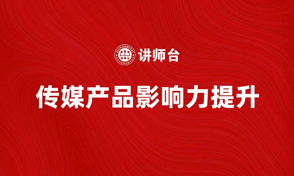 文章传媒产品如何提升品牌影响力与市场竞争力的缩略图