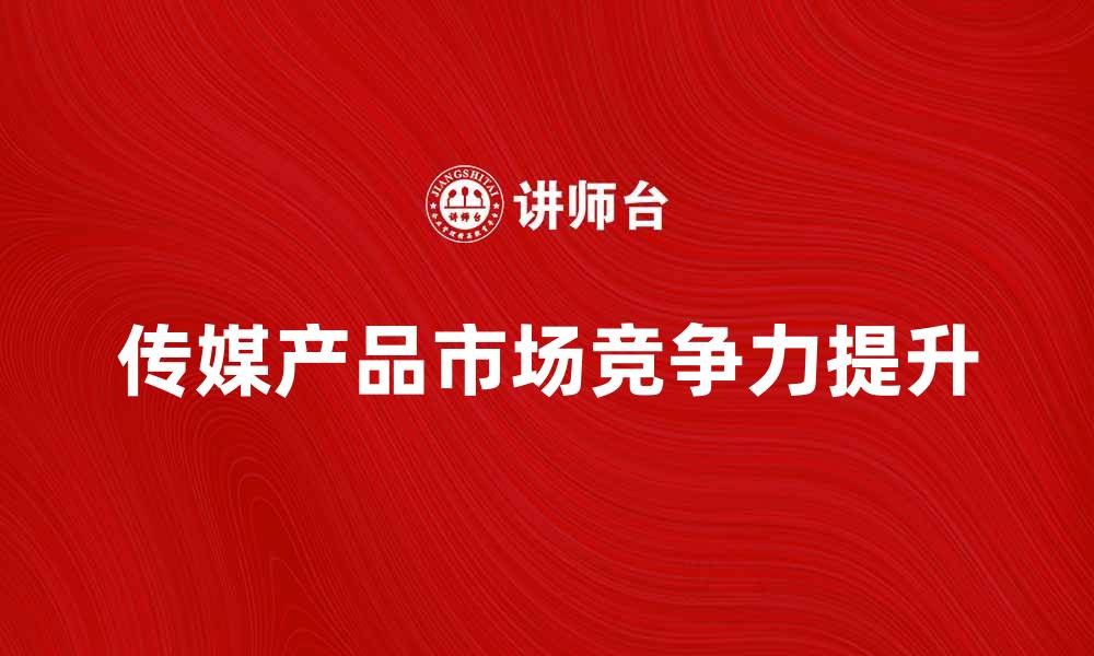 文章如何提升传媒产品的市场竞争力与影响力的缩略图