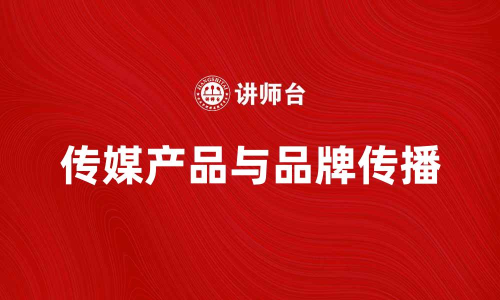 文章传媒产品助力品牌传播与市场推广的缩略图