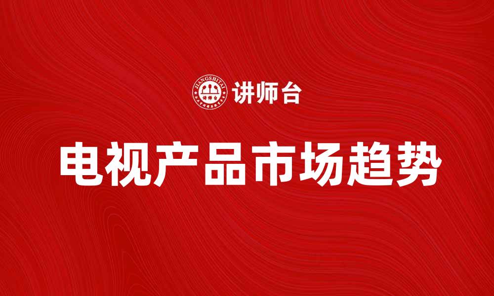 文章电视产品市场趋势分析与未来发展方向的缩略图