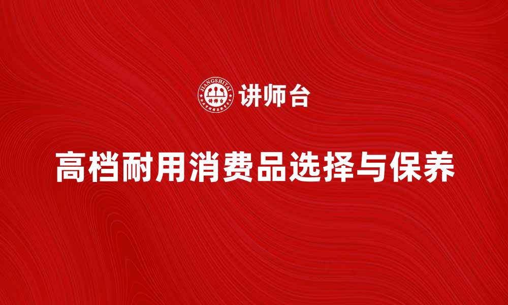 文章高档耐用消费品的选择与保养技巧分享的缩略图