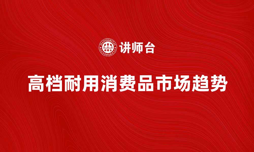 文章高档耐用消费品的市场趋势与购买指南的缩略图