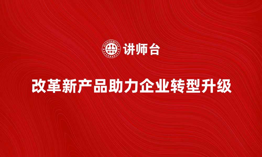 文章改革新产品助力企业转型升级新机遇的缩略图