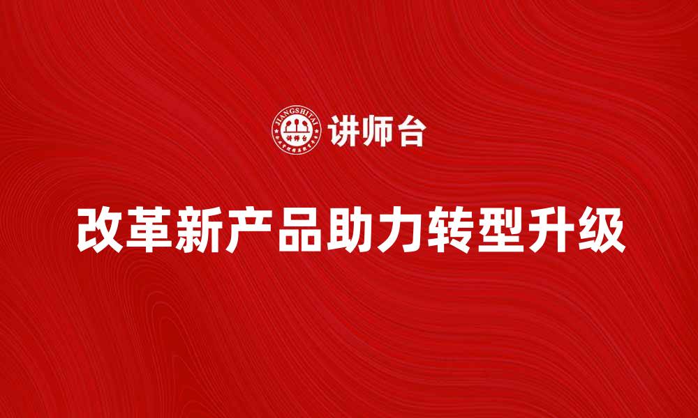 文章改革新产品助力企业转型升级的有效路径的缩略图