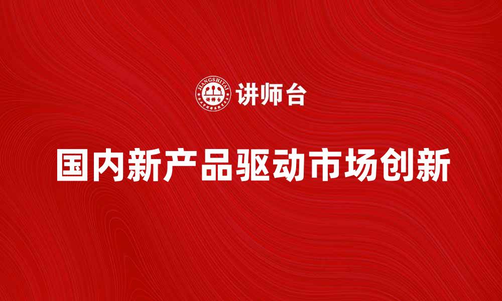 文章国内新产品驱动市场创新与发展趋势分析的缩略图
