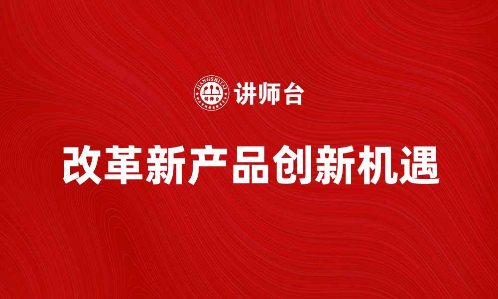 文章改革新产品助力企业创新发展新机遇的缩略图