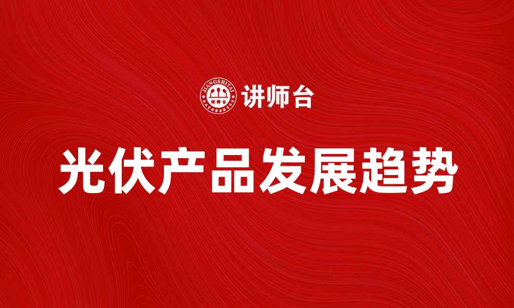 文章光伏产品的未来发展趋势与市场前景分析的缩略图
