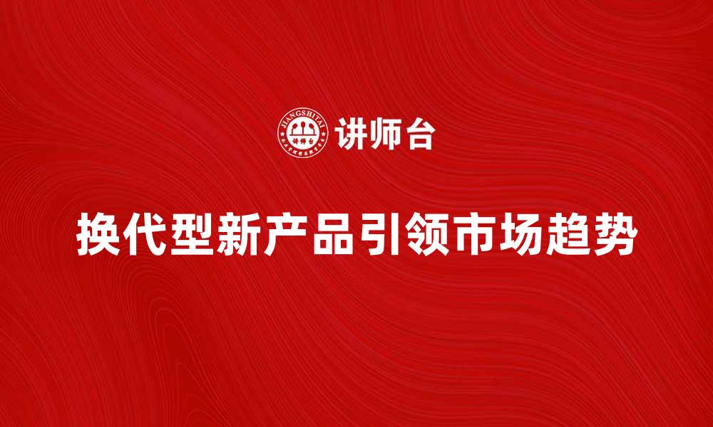 文章换代型新产品如何引领市场新趋势的缩略图