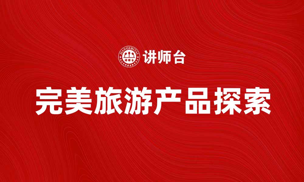 文章探索完美旅游产品，打造难忘旅行体验的缩略图