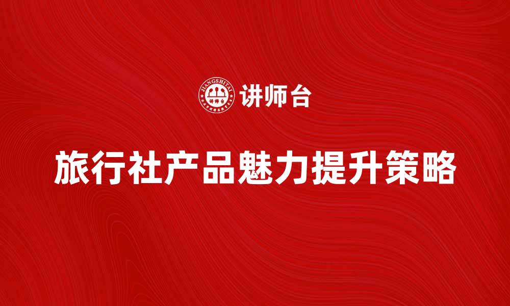 文章提升旅行社产品魅力的五大策略与技巧的缩略图