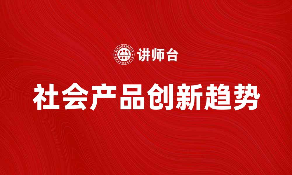 文章社会产品的创新与发展趋势解析的缩略图