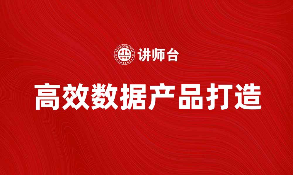 文章如何打造高效的数据产品提升企业竞争力的缩略图