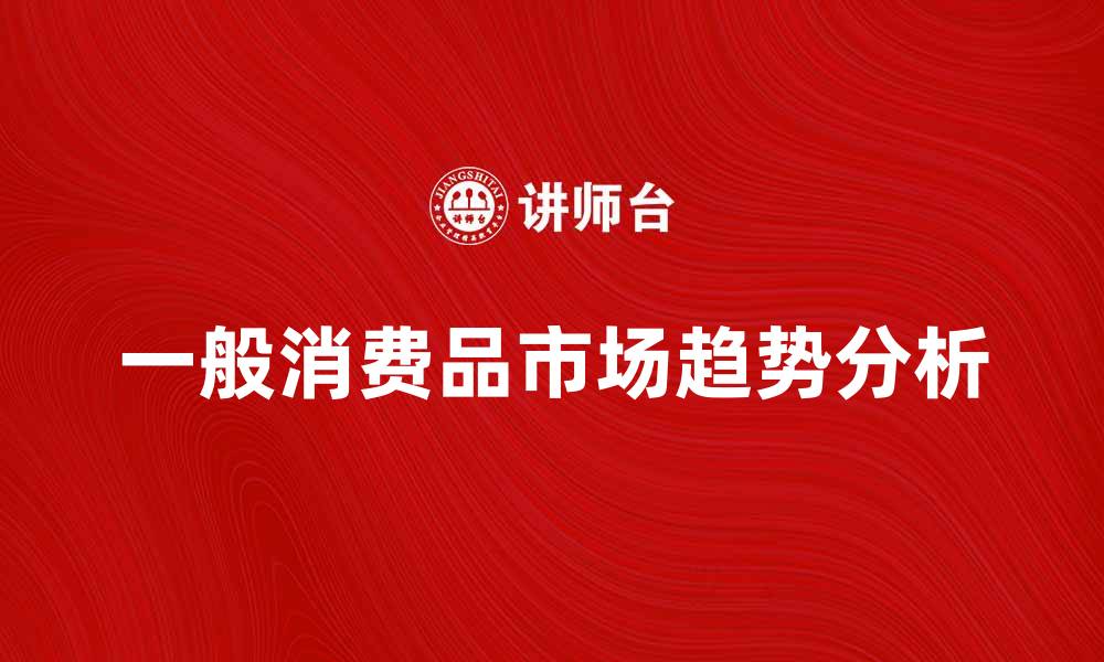 文章一般消费品市场分析：趋势与未来发展方向的缩略图