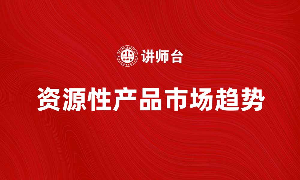 文章探讨资源性产品的市场趋势与发展机遇的缩略图