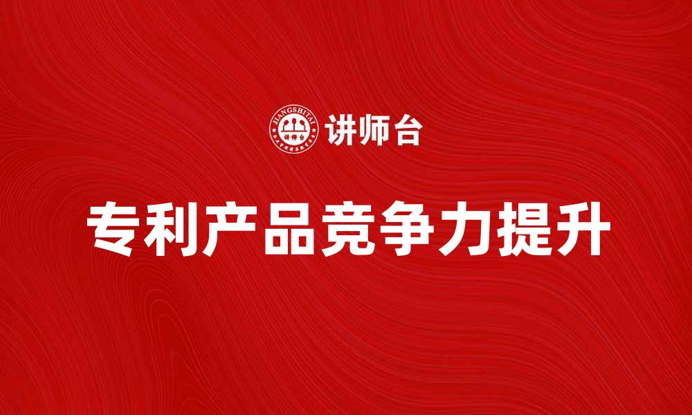 文章专利产品如何提升企业竞争力与市场价值的缩略图