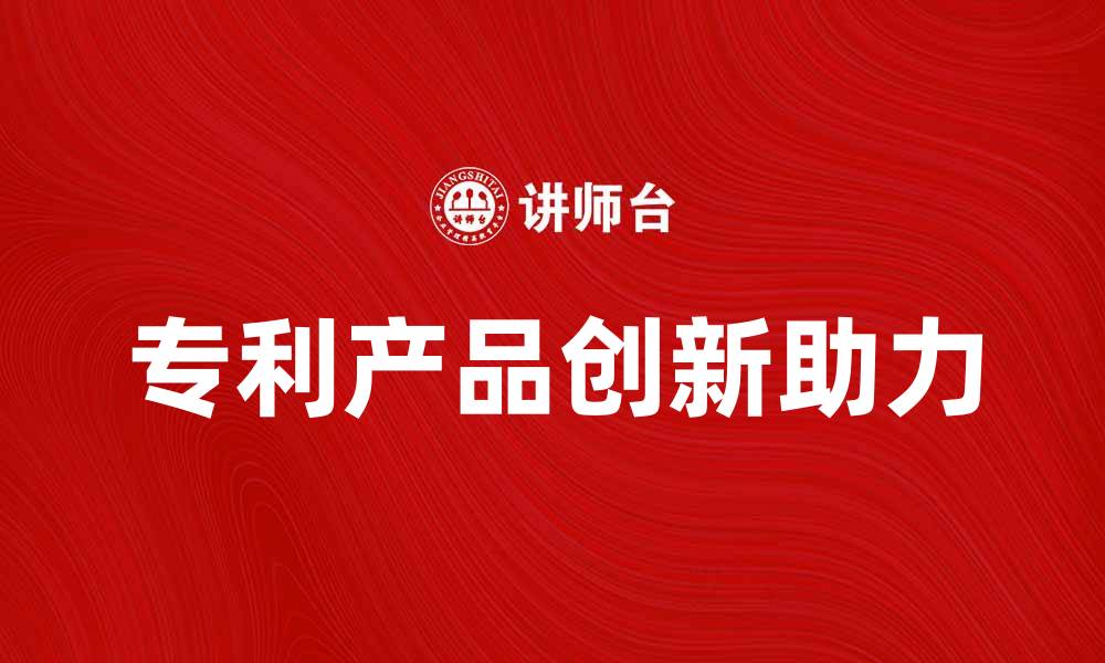 文章专利产品助力企业创新与市场竞争力提升的缩略图
