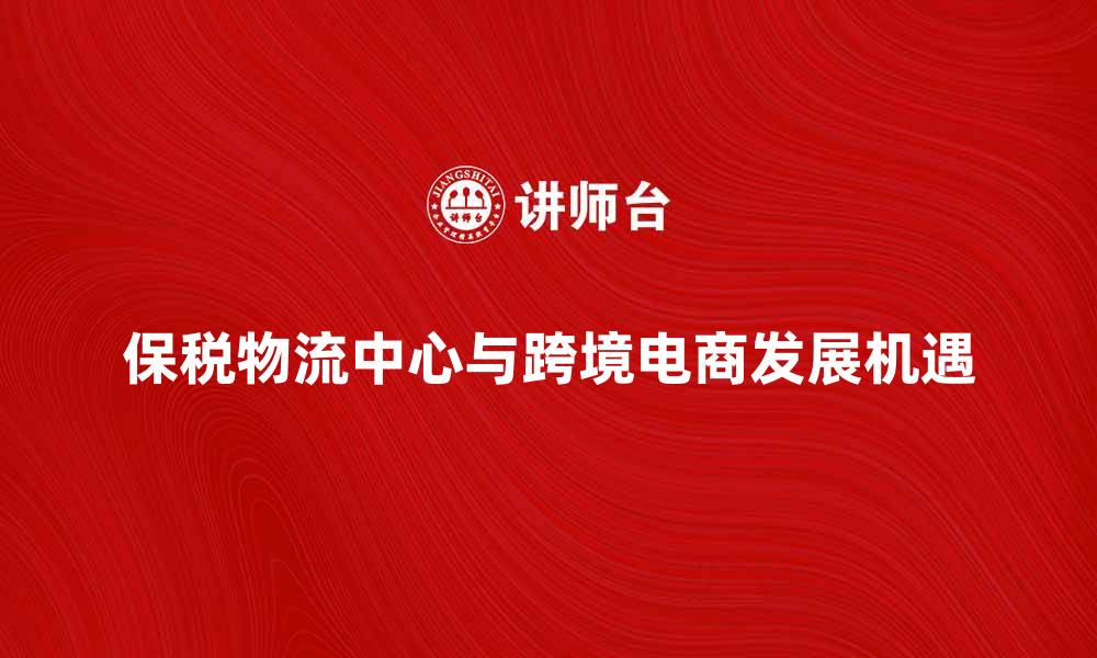 文章保税物流中心助力跨境电商快速发展新机遇的缩略图