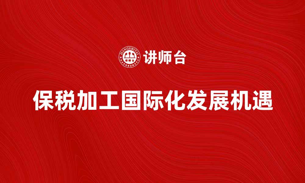文章保税加工助力企业国际化发展的新机遇的缩略图