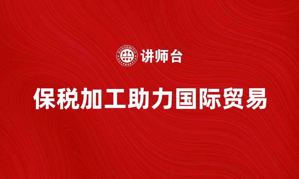 文章保税加工助力企业国际贸易高效发展的缩略图
