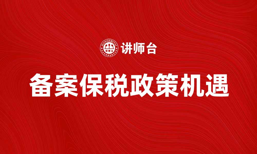 文章备案保税政策解析：企业如何抓住新机遇的缩略图