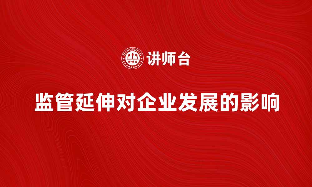 文章监管延伸对企业发展的影响与应对策略的缩略图