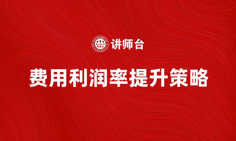 文章提升费用利润率的有效策略与实践分享的缩略图