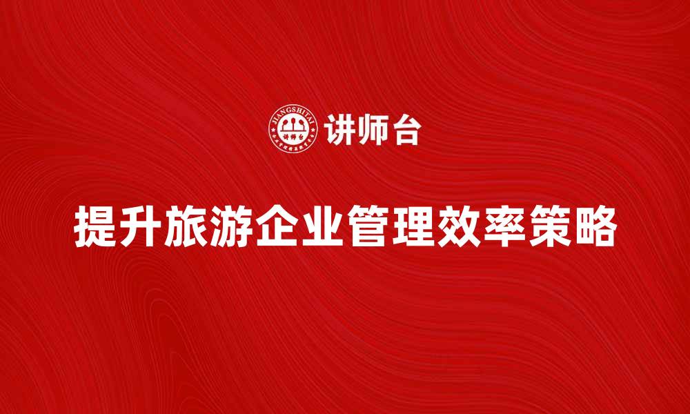 文章提升旅游企业管理效率的关键策略解析的缩略图
