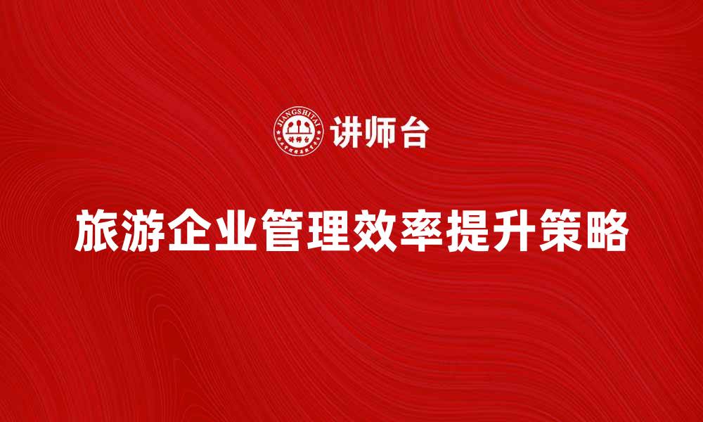 文章提升旅游企业管理效率的五大策略的缩略图