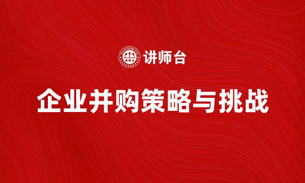 文章深入探讨企业并购理论的实用策略与挑战的缩略图