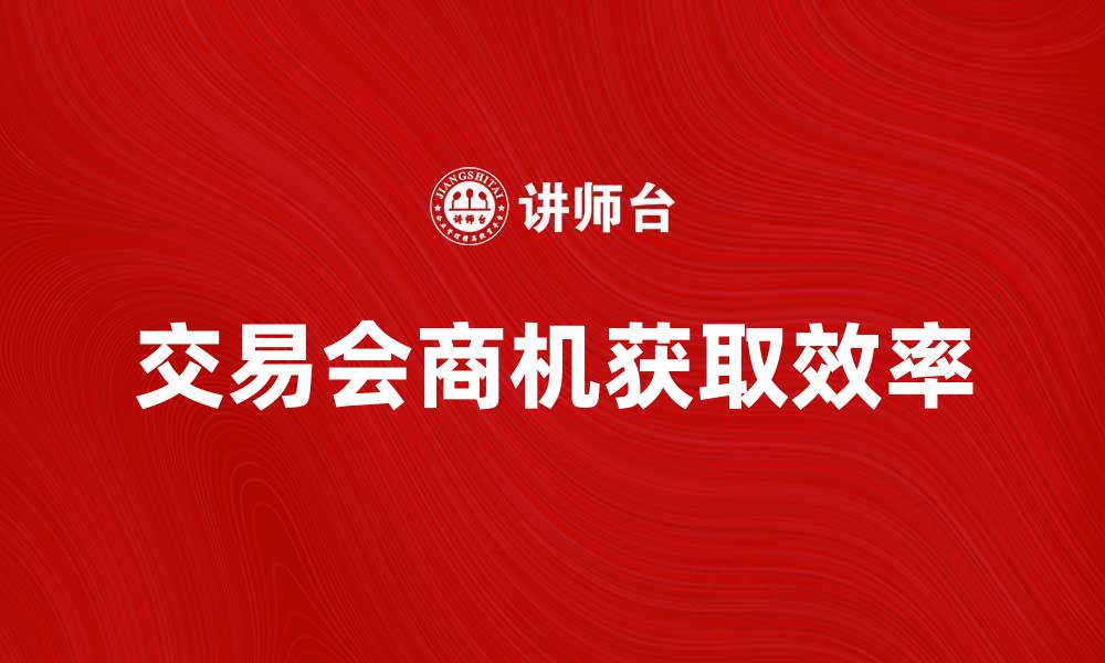 文章掌握交易会寻找法，提高商机获取效率的缩略图