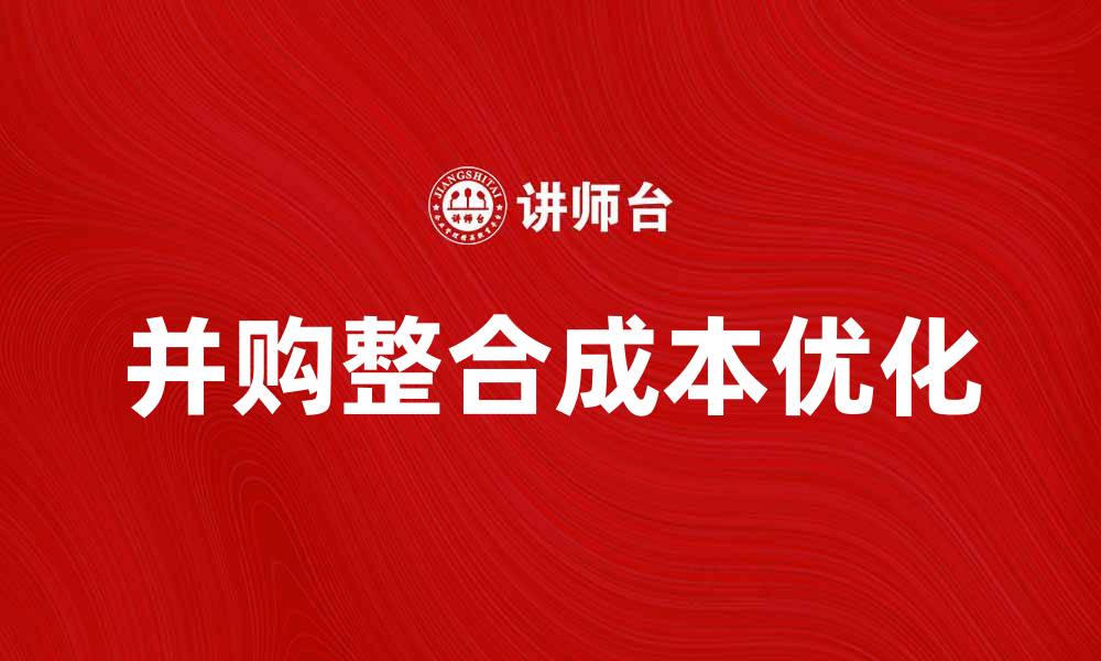 文章优化并购整合成本，提升企业竞争力的关键策略的缩略图