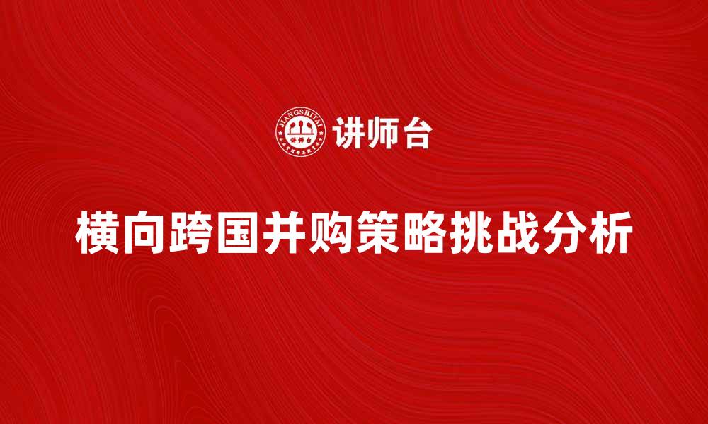 文章横向跨国并购的策略与挑战分析的缩略图