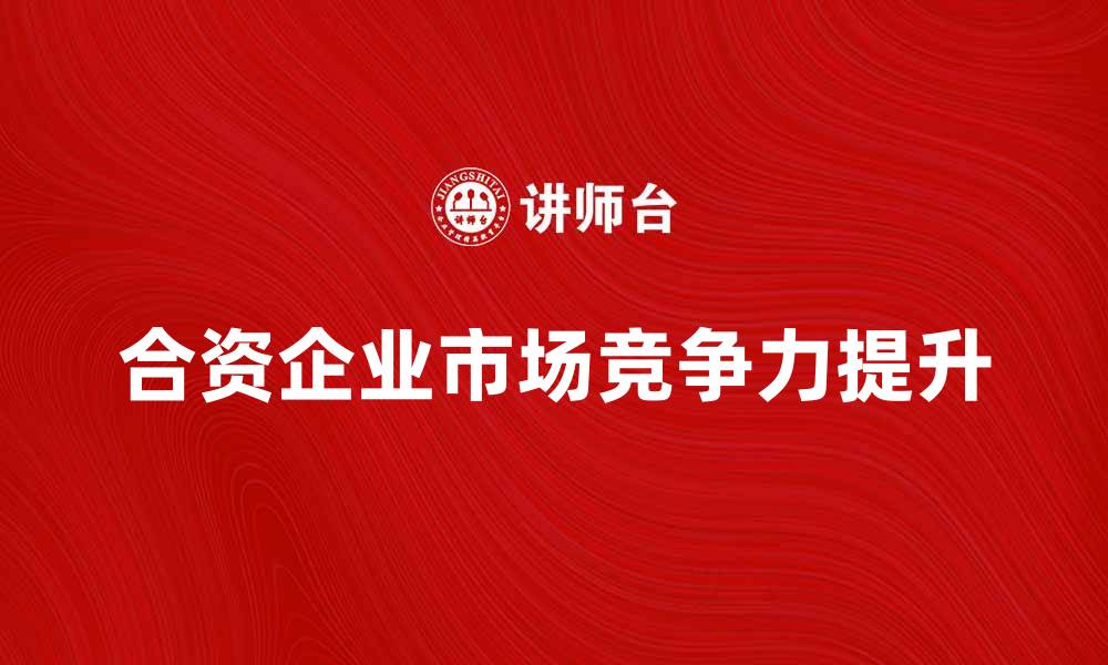 文章合资企业如何提升市场竞争力与品牌影响力的缩略图