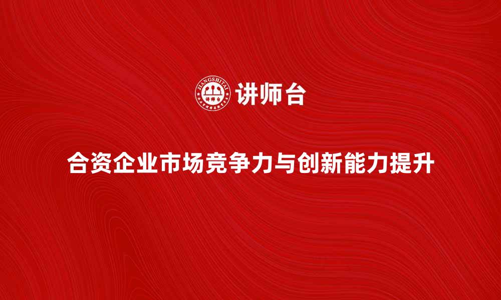 文章合资企业如何提升市场竞争力与创新能力的缩略图