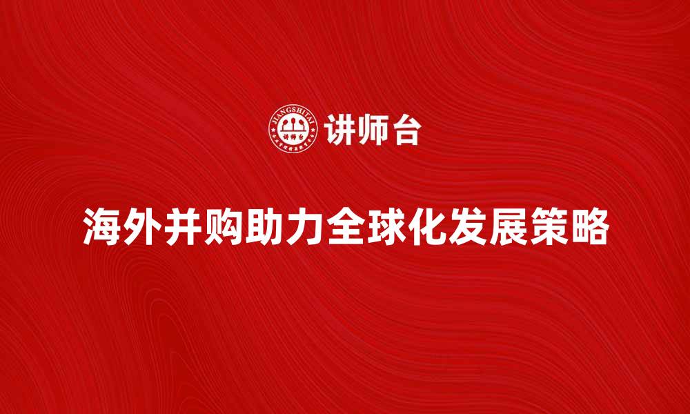 文章海外并购如何助力企业全球化发展策略的缩略图