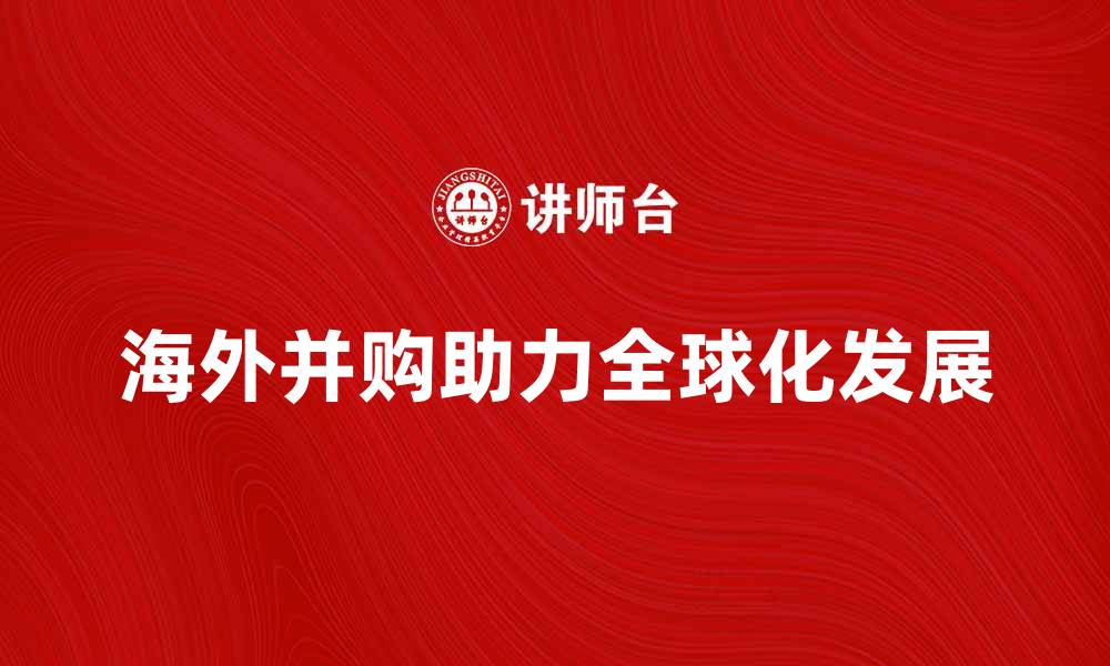 文章海外并购如何助力企业全球化发展的缩略图