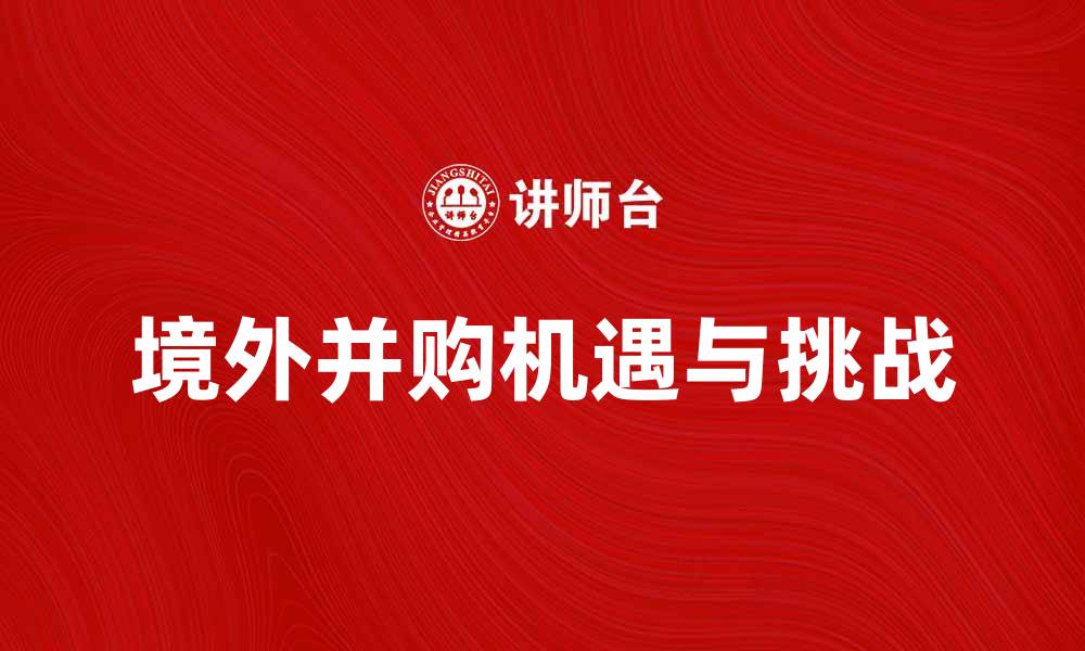 文章境外并购的机遇与挑战：如何成功开展国际投资的缩略图