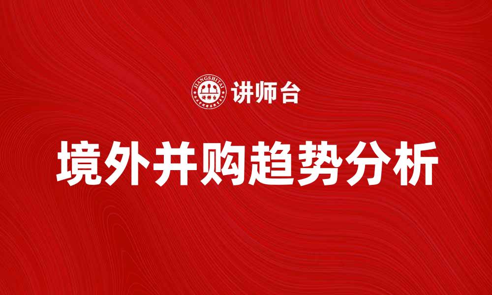文章境外并购趋势分析：企业国际化新机遇与挑战的缩略图