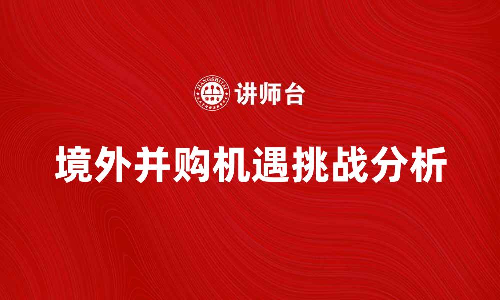 文章境外并购的机遇与挑战分析，助力企业国际化发展的缩略图