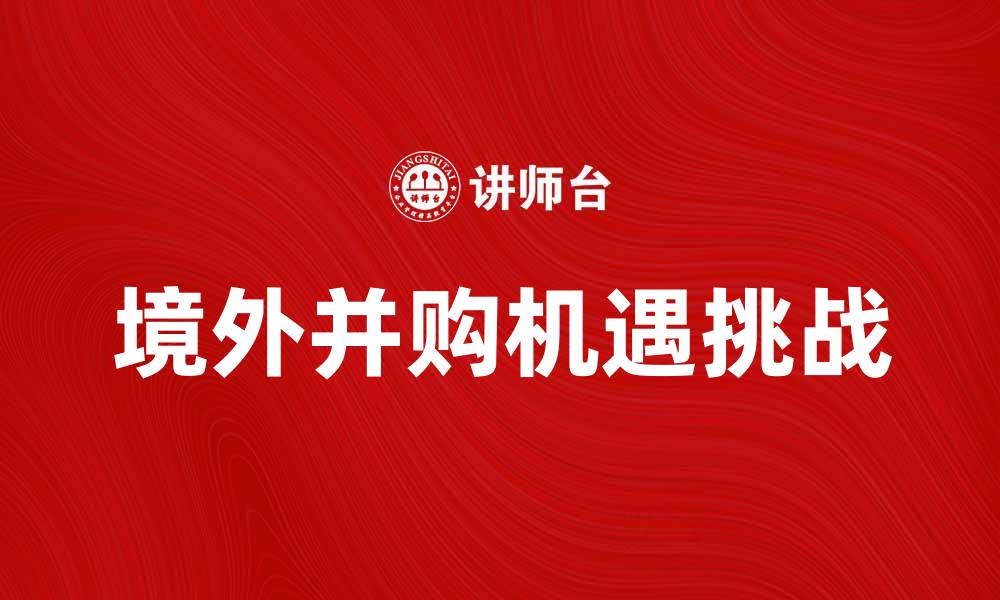 文章境外并购的机遇与挑战，如何把握市场动向的缩略图