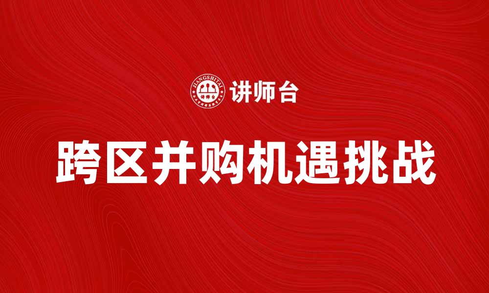文章跨区并购的机遇与挑战：企业战略转型新路径的缩略图