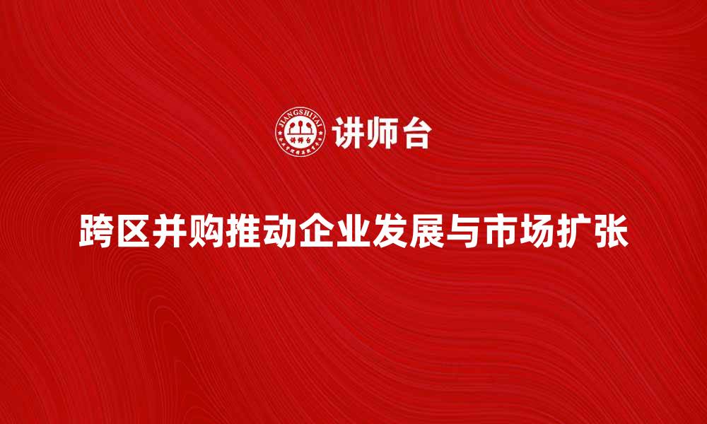文章跨区并购如何推动企业发展与市场扩张的缩略图