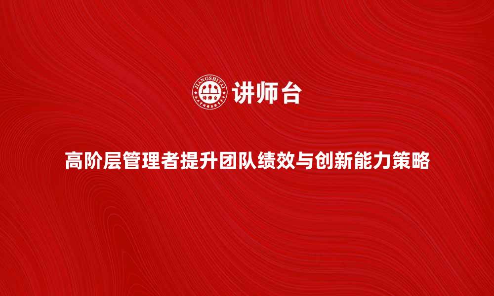 高阶层管理者提升团队绩效与创新能力策略