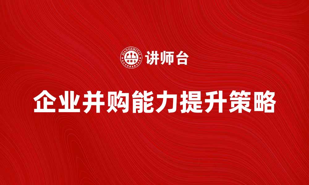 文章提升企业并购能力的五大关键策略的缩略图