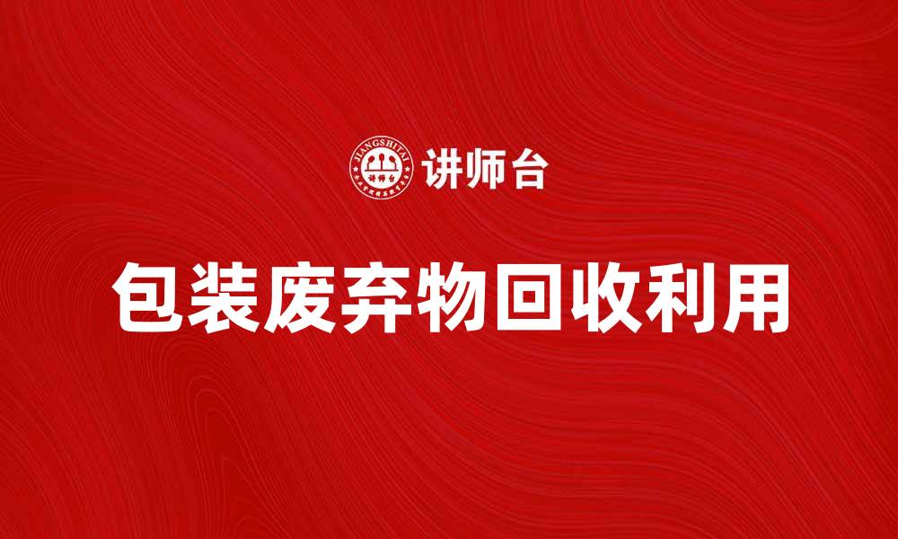 文章包装废弃物的回收利用与环保意义的缩略图