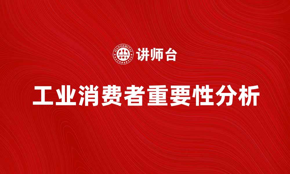 文章工业消费者在市场中的重要性与发展趋势分析的缩略图